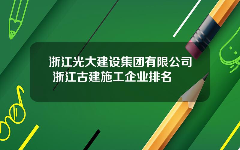 浙江光大建设集团有限公司 浙江古建施工企业排名